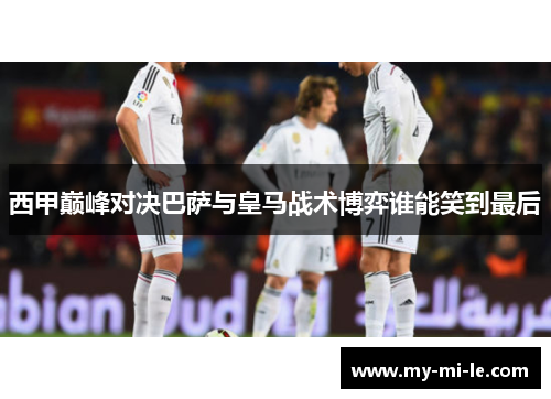 西甲巅峰对决巴萨与皇马战术博弈谁能笑到最后